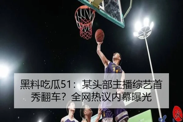 黑料吃瓜51：某头部主播综艺首秀翻车？全网热议内幕曝光