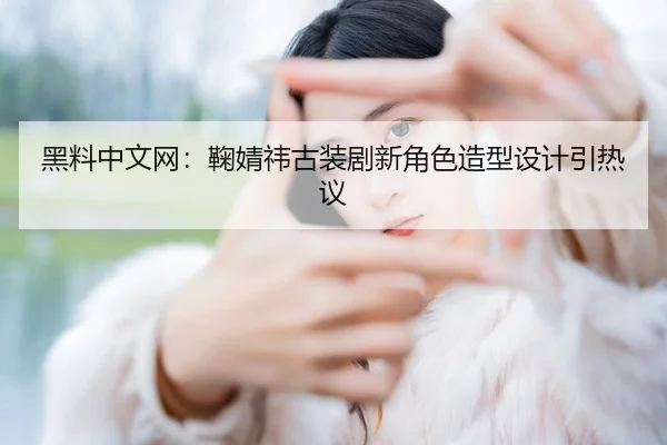 黑料中文网：鞠婧祎古装剧新角色造型设计引热议